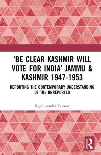 ‘Be Clear Kashmir will Vote for India’ Jammu & Kashmir 1947-1953 : Reporting the Contemporary Understanding of the Unreported, Hardback Book
