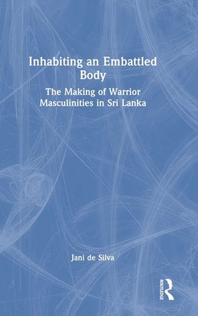 Inhabiting an Embattled Body : The Making of Warrior Masculinities in Sri Lanka, Hardback Book