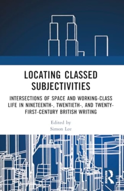 Locating Classed Subjectivities : Intersections of Space and Working-Class Life in Nineteenth-, Twentieth-, and Twenty-First-Century British Writing, Paperback / softback Book