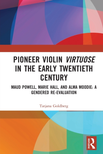 Pioneer Violin Virtuose in the Early Twentieth Century : Maud Powell, Marie Hall, and Alma Moodie: A Gendered Re-Evaluation, Paperback / softback Book