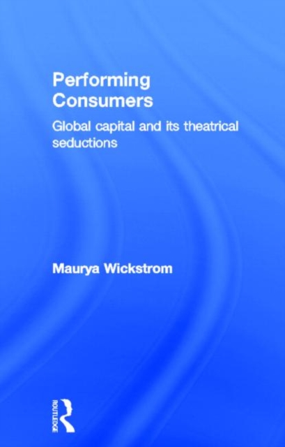 Performing Consumers : Global Capital and its Theatrical Seductions, Hardback Book
