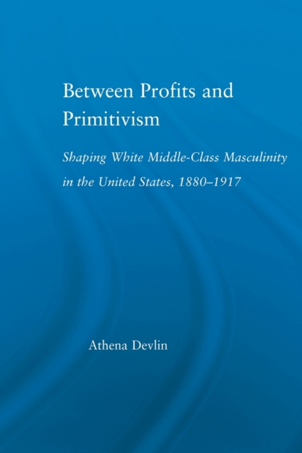 Between Profits and Primitivism : Shaping White Middle-Class Masculinity in the U.S., 1880-1917, Paperback / softback Book