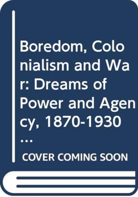 Boredom, Colonialism and War : Dreams of Power and Agency, 1870-1930, Hardback Book