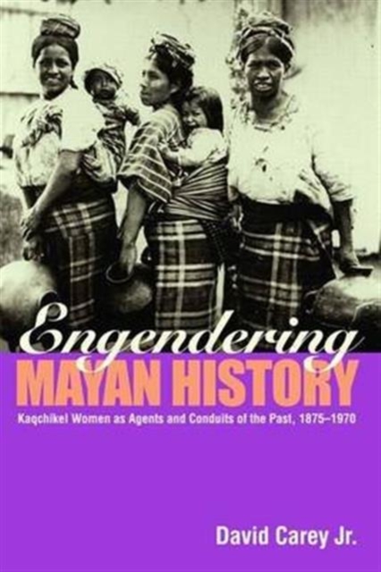 Engendering Mayan History : Kaqchikel Women as Agents and Conduits of the Past, 1875-1970, Hardback Book