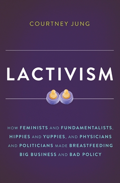Lactivism : How Feminists and Fundamentalists, Hippies and Yuppies, and Physicians and Politicians Made Breastfeeding Big Business and Bad Policy, Hardback Book