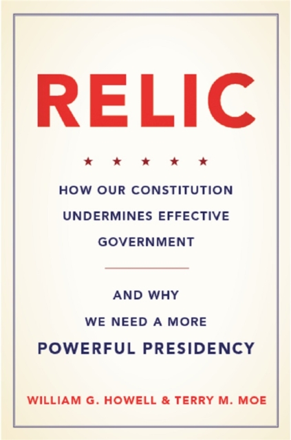 Relic : How Our Constitution Undermines Effective Government--and Why We Need a More Powerful Presidency, Hardback Book