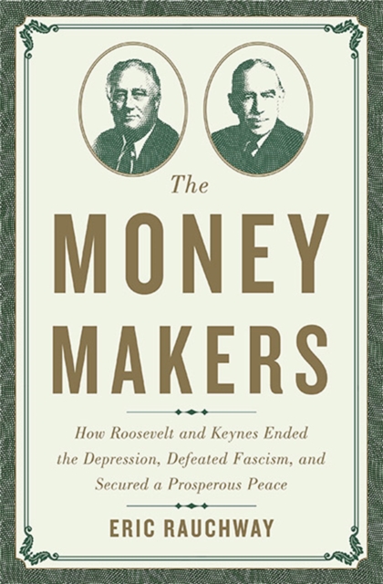 The Money Makers : How Roosevelt and Keynes Ended the Depression, Defeated Fascism, and Secured a Prosperous Peace, Hardback Book