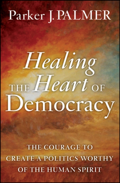 Healing the Heart of Democracy : The Courage to Create a Politics Worthy of the Human Spirit, Hardback Book
