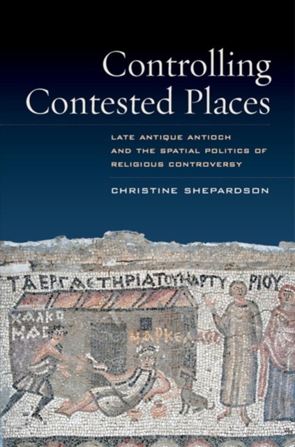 Controlling Contested Places : Late Antique Antioch and the Spatial Politics of Religious Controversy, Paperback / softback Book