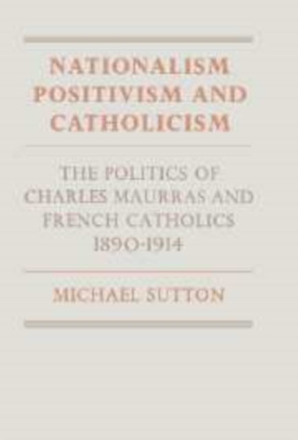 Nationalism, Positivism and Catholicism : The Politics of Charles Maurras and French Catholics 1890-1914, Hardback Book