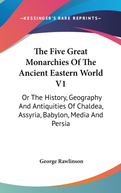 The Five Great Monarchies Of The Ancient Eastern World V1: Or The History, Geography And Antiquities Of Chaldea, Assyria, Babylon, Media And Persia, Hardback Book