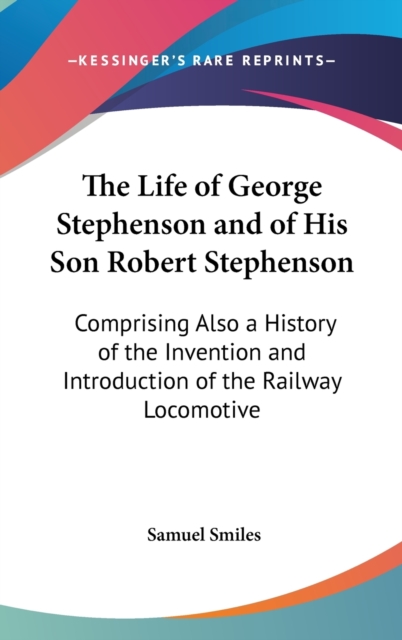 The Life Of George Stephenson And Of His Son Robert Stephenson : Comprising Also A History Of The Invention And Introduction Of The Railway Locomotive, Hardback Book