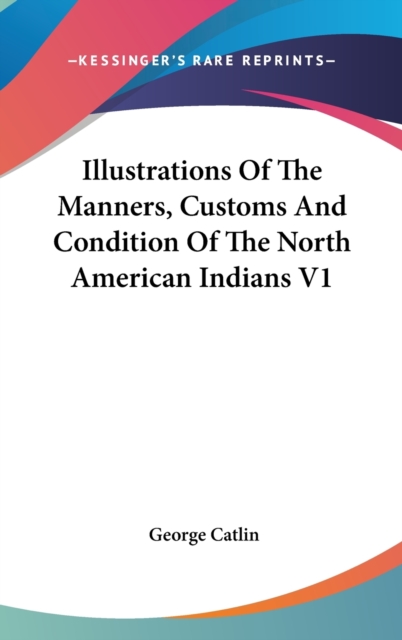 Illustrations Of The Manners, Customs And Condition Of The North American Indians V1, Hardback Book