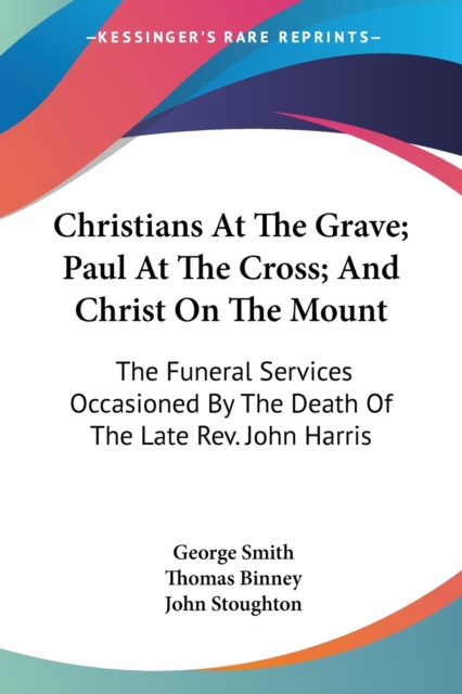 Christians At The Grave; Paul At The Cross; And Christ On The Mount: The Funeral Services Occasioned By The Death Of The Late Rev. John Harris, Paperback Book
