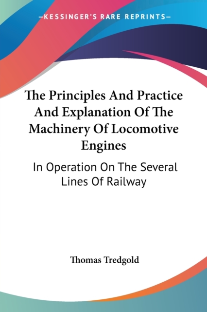 The Principles And Practice And Explanation Of The Machinery Of Locomotive Engines: In Operation On The Several Lines Of Railway, Paperback Book