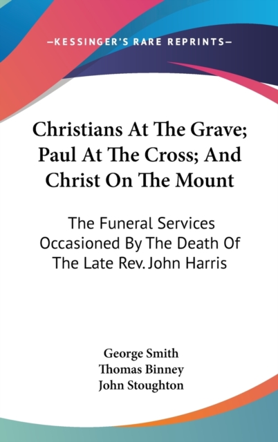 Christians At The Grave; Paul At The Cross; And Christ On The Mount: The Funeral Services Occasioned By The Death Of The Late Rev. John Harris, Hardback Book