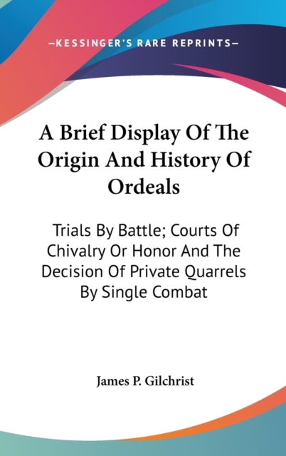 A Brief Display Of The Origin And History Of Ordeals: Trials By Battle; Courts Of Chivalry Or Honor And The Decision Of Private Quarrels By Single Com, Hardback Book