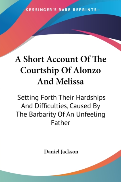 A Short Account Of The Courtship Of Alonzo And Melissa: Setting Forth Their Hardships And Difficulties, Caused By The Barbarity Of An Unfeeling Father, Paperback Book