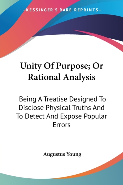 Unity Of Purpose; Or Rational Analysis: Being A Treatise Designed To Disclose Physical Truths And To Detect And Expose Popular Errors, Paperback Book