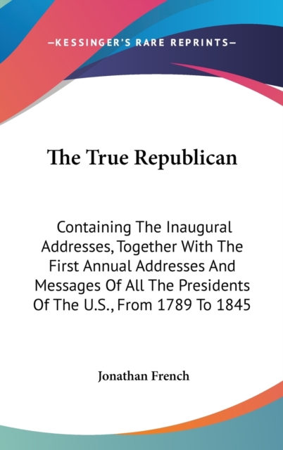 The True Republican: Containing The Inaugural Addresses, Together With The First Annual Addresses And Messages Of All The Presidents Of The U.S., From, Hardback Book