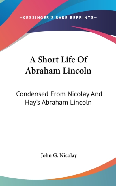 A Short Life Of Abraham Lincoln : Condensed From Nicolay And Hay's Abraham Lincoln: A History,  Book
