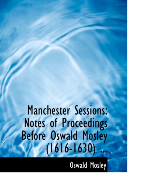 Manchester Sessions : Notes of Proceedings Before Oswald Mosley (1616-1630) ... (Large Print Edition), Paperback / softback Book