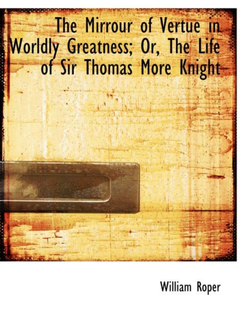 The Mirrour of Vertue in Worldly Greatness; Or, the Life of Sir Thomas More Knight, Hardback Book