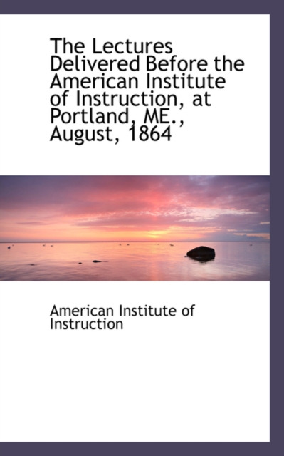 The Lectures Delivered Before the American Institute of Instruction, at Portland, Me., August, 1864, Paperback / softback Book
