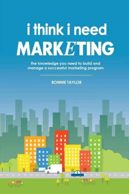 I Think I Need Marketing : The Knowledge You Need to Build and Manage a Successful Marketing Program, Paperback / softback Book