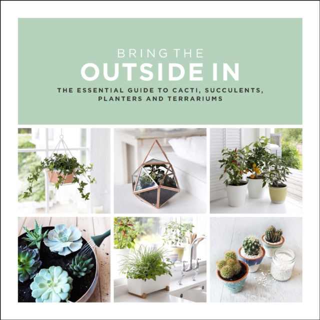 Bring The Outside In : The Essential Guide to Cacti, Succulents, Planters and Terrariums, Hardback Book