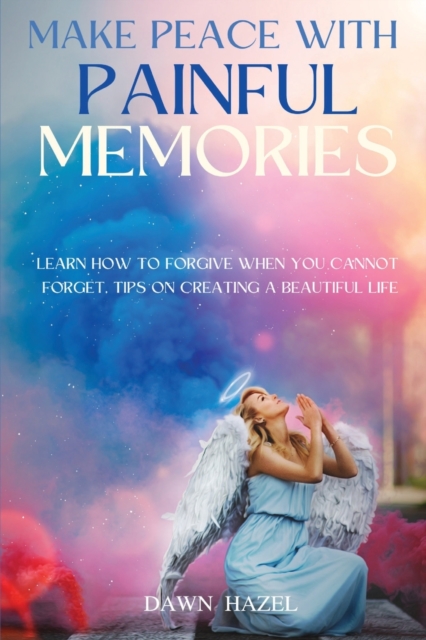 Make Peace With Painful Memories : Learn How To Forgive When You Cannot Forget. Tips On Creating A Beautiful Life, Paperback / softback Book