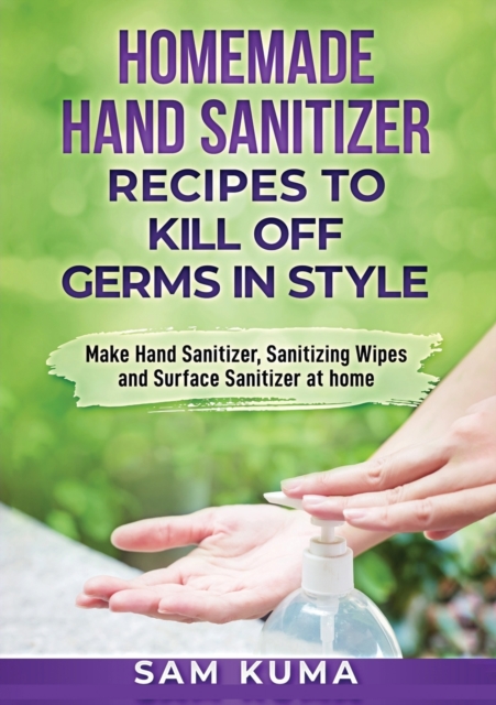 Homemade Hand Sanitizer Recipes to Kill Off Germs in Style : Make Hand Sanitizer, Sanitizing Wipes and Surface Sanitizer at Home, Paperback / softback Book