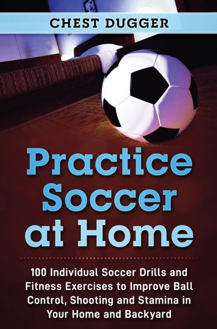 Practice Soccer At Home : 100 Individual Soccer Drills and Fitness Exercises to Improve Ball Control, Shooting and Stamina In Your Home and Backyard, Hardback Book