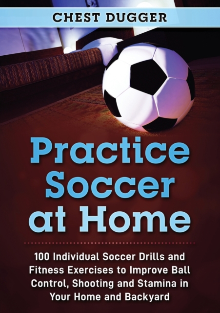 Practice Soccer At Home : 100 Individual Soccer Drills and Fitness Exercises to Improve Ball Control, Shooting and Stamina In Your Home and Backyard, Paperback / softback Book