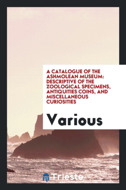 A Catalogue of the Ashmolean Museum : Descriptive of the Zoological Specimens, Antiquities Coins, and Miscellaneous Curiosities, Paperback Book