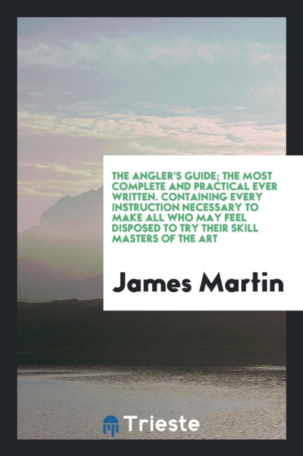 The Angler's Guide; The Most Complete and Practical Ever Written. Containing Every Instruction Necessary to Make All Who May Feel Disposed to Try Their Skill Masters of the Art, Paperback Book