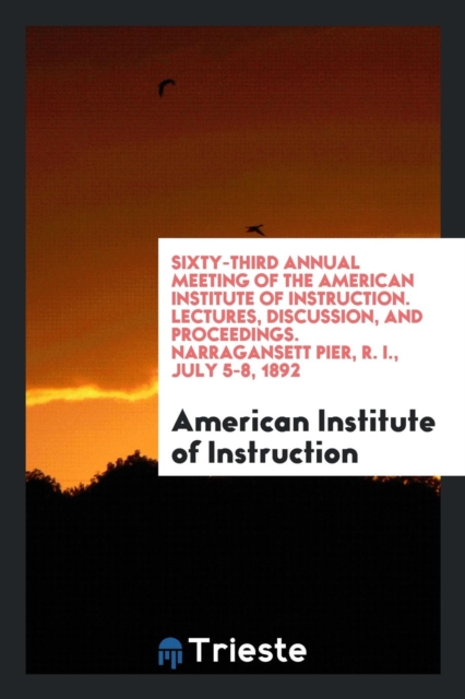 Sixty-Third Annual Meeting of the American Institute of Instruction. Lectures, Discussion, and Proceedings. Narragansett Pier, R. I., July 5-8, 1892, Paperback Book