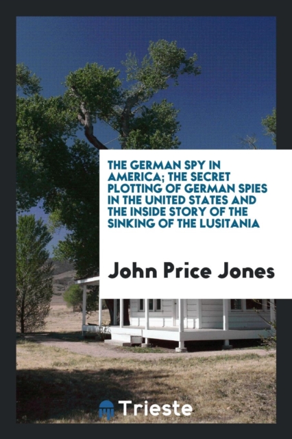 The German Spy in America; The Secret Plotting of German Spies in the United States and the Inside Story of the Sinking of the Lusitania, Paperback Book