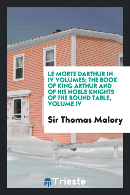 Le Morte Darthur in IV Volumes; The Book of King Arthur and of His Noble Knights of the Round Table, Volume IV, Paperback Book