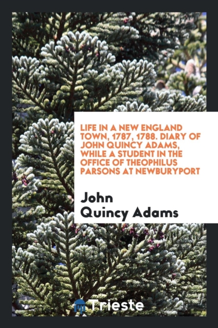Life in a New England Town, 1787, 1788. Diary of John Quincy Adams, While a Student in the Office of Theophilus Parsons at Newburyport, Paperback Book