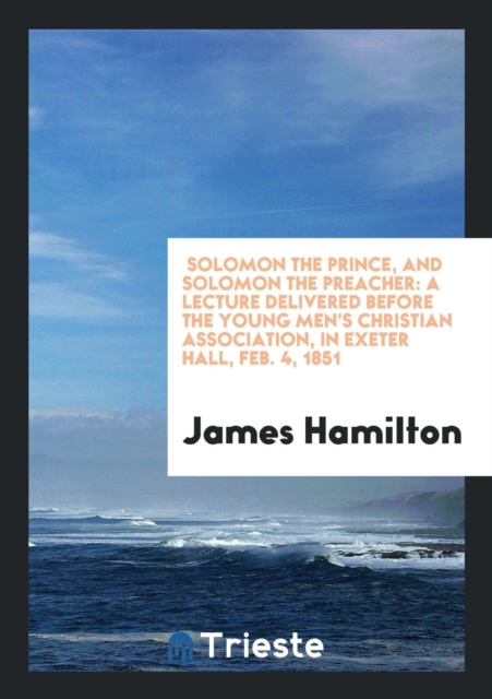 Solomon the Prince, and Solomon the Preacher : A Lecture Delivered Before the Young Men's Christian Association, in Exeter Hall, Feb. 4, 1851, Paperback Book