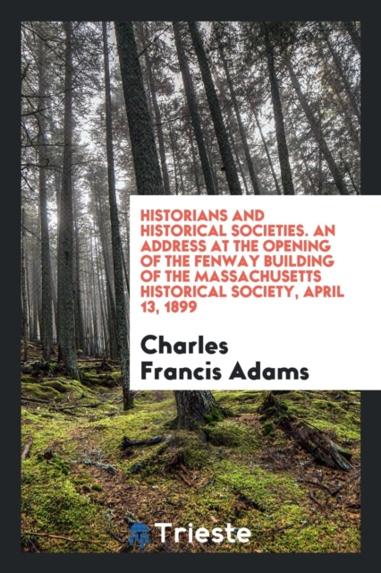 Historians and Historical Societies. an Address at the Opening of the Fenway Building of the Massachusetts Historical Society, April 13, 1899, Paperback Book