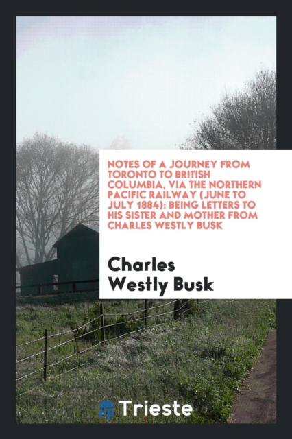Notes of a Journey from Toronto to British Columbia, Via the Northern Pacific Railway (June to July 1884) : Being Letters to His Sister and Mother from Charles Westly Busk, Paperback Book