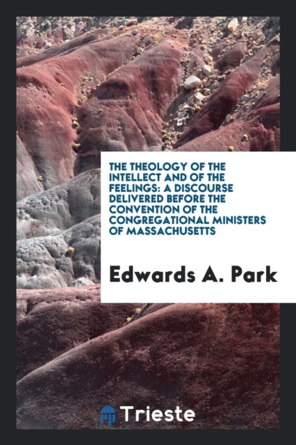 The Theology of the Intellect and of the Feelings : A Discourse Delivered Before the Convention of the Congregational Ministers of Massachusetts, Paperback Book