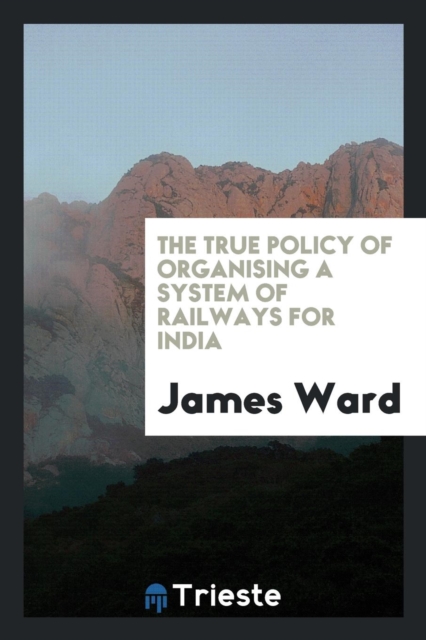 The True Policy of Organising a System of Railways for India, Paperback Book