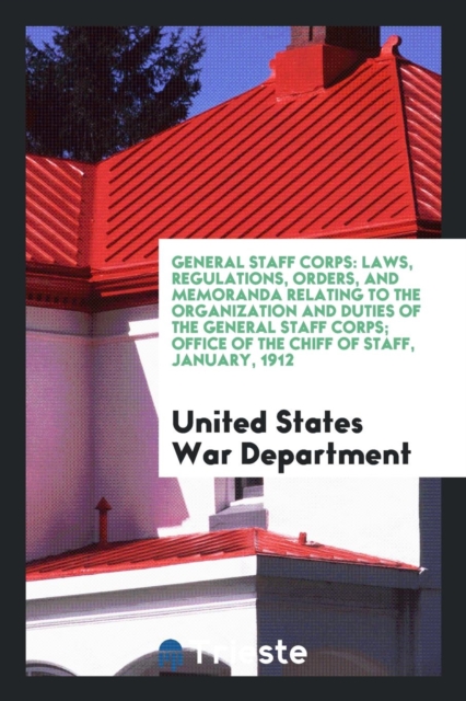 General Staff Corps : Laws, Regulations, Orders, and Memoranda Relating to the Organization and Duties of the General Staff Corps; Office of the Chiff of Staff, January, 1912, Paperback Book