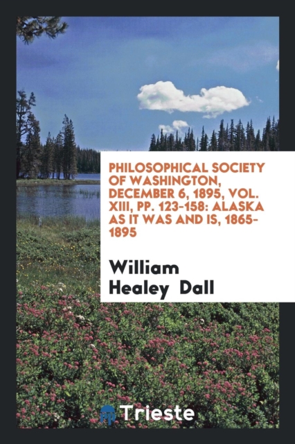 Philosophical Society of Washington, December 6, 1895, Vol. XIII, Pp. 123-158 : Alaska as It Was and Is, 1865-1895, Paperback Book