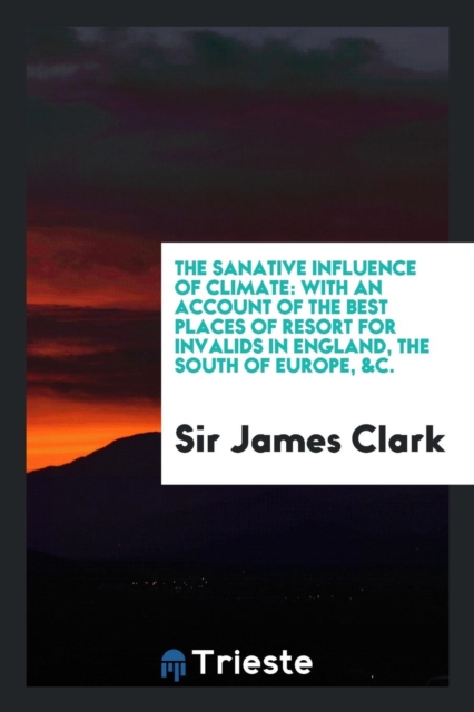 The Sanative Influence of Climate : With an Account of the Best Places of Resort for Invalids in England, the South of Europe, &c., Paperback Book