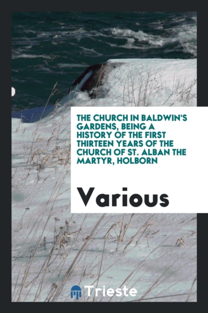 The Church in Baldwin's Gardens, Being a History of the First Thirteen Years of the Church of St. Alban the Martyr, Holborn, Paperback Book
