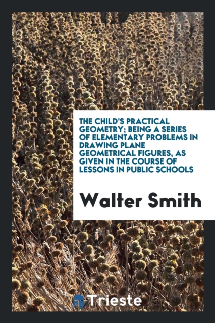 The Child's Practical Geometry; Being a Series of Elementary Problems in Drawing Plane Geometrical Figures, as Given in the Course of Lessons in Public Schools, Paperback Book